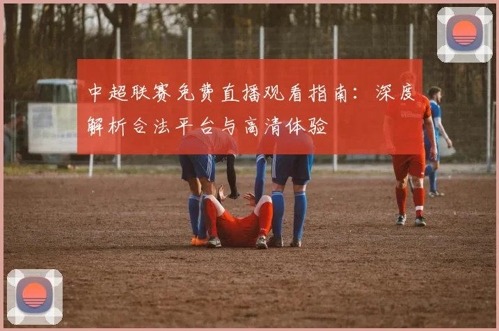 中超联赛免费直播观看指南：深度解析合法平台与高清体验