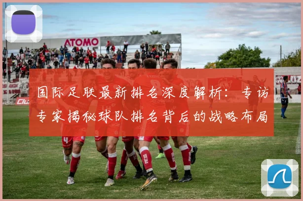 国际足联最新排名深度解析：专访专家揭秘球队排名背后的战略布局