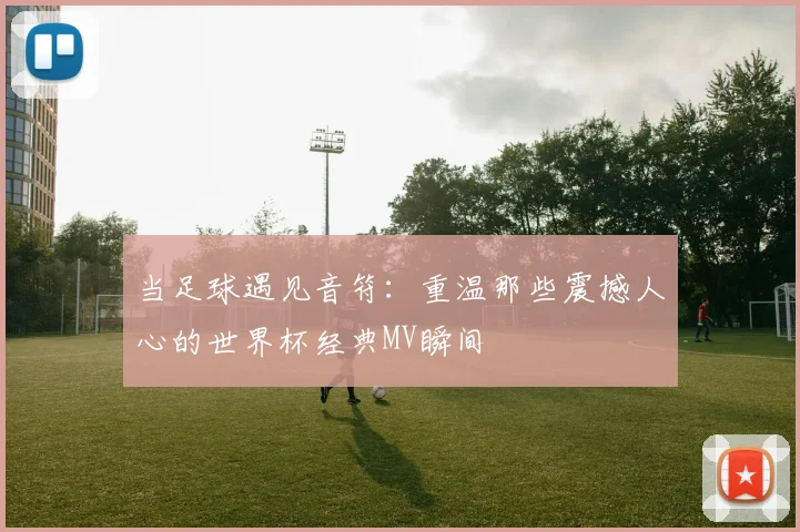 当足球遇见音符:重温那些震撼人心的世界杯经典MV瞬间
