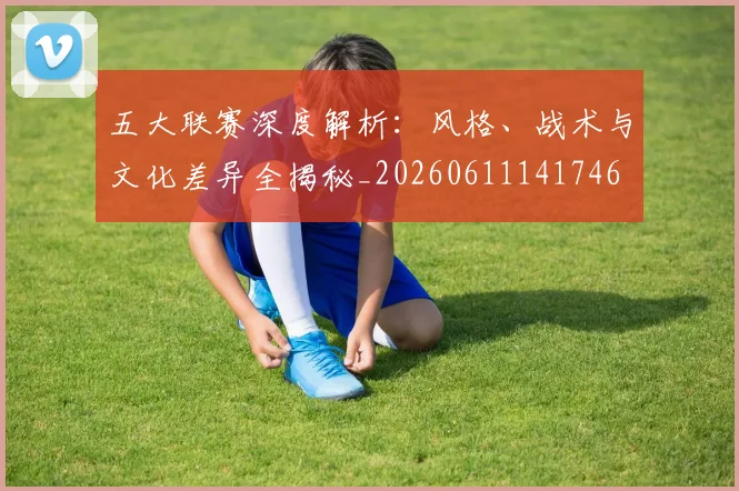 五大联赛深度解析：风格、战术与文化差异全揭秘_20260611141746