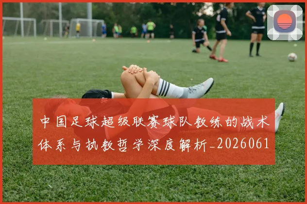 中国足球超级联赛球队教练的战术体系与执教哲学深度解析_20260610190321
